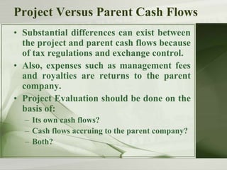 Project Versus Parent Cash Flows
• Substantial differences can exist between
the project and parent cash flows because
of tax regulations and exchange control.
• Also, expenses such as management fees
and royalties are returns to the parent
company.
• Project Evaluation should be done on the
basis of:
– Its own cash flows?
– Cash flows accruing to the parent company?
– Both?

 