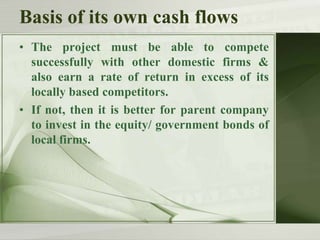 Basis of its own cash flows
• The project must be able to compete
successfully with other domestic firms &
also earn a rate of return in excess of its
locally based competitors.
• If not, then it is better for parent company
to invest in the equity/ government bonds of
local firms.

 