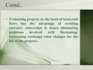 Contd..
• Evaluating projects on the basis of local cash
flows has the advantage of avoiding
currency conversion & hence eliminating
problems
involved
with
fluctuating/
forecasting exchange rates changes for the
life of the projects.

 