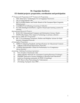 1
Dr. Eugenijus Kurilovas
EU-funded projects: preparation, coordination and participation
7th
Framework Programme & 6th
Framework Programme................................................ 2
1. iTEC (Innovative Technologies for an Engaging Classroom)................................. 2
2. LSL (Living Schools Lab) ....................................................................................... 4
3. META-NORD (Baltic and Nordic Branch of the European Open Linguistic
Infrastructure) .......................................................................................................... 5
4. CALIBRATE (Calibrating eLearning in Schools) .................................................. 7
5. iCLASS (Intelligent distributive cognitive-based open learning systems for
schools) .................................................................................................................... 9
International Research Projects ....................................................................................... 10
6. ICILS 2013 (International Computer and Information Literacy Study)................ 10
7. STEPS (The Study of the impact of technology in primary schools).................... 12
Safer Internet 2009-2013 Programme.............................................................................. 13
8. SIC LT II (Lithuanian Awareness, Hotline and Helpline Actions for Safer
Internet), Integrated Network................................................................................. 13
eContentplus Programme ................................................................................................. 14
9. ASPECT (Adopting Standards and Specifications for Educational Content) ....... 14
10. EdReNe (Educational Repositories Network).................................................... 15
11. iCOPER (Interoperable Content for Performance in a Competence-
driven Society)...................................................................................................... 16
eLearning / Lifelong Learning programmes..................................................................... 17
12. CCL (Creative Classrooms Lab)........................................................................ 17
13. eQNet (Quality Network for a European Learning Resource Exchange).......... 20
14. INSPIRE (Innovative Science Pedagogy in Research and Education).............. 22
15. te@ch.us (Learning community for Web 2.0 teaching)..................................... 23
16. P2V (Peer to Peer Networking for Valorisation) ............................................... 24
17. eTwinning: 8 projects since 2005....................................................................... 26
 