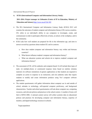 10
International Research Projects
6. ICILS (International Computer and Information Literacy Study)
2011–2014. Project manager in Lithuania (Centre of IT in Education, Ministry of
Education and Science) http://www.iea.nl/?id=303
 The IEA International Computer and Information Literacy Study (ICILS) 2013 will
examine the outcomes of student computer and information literacy (CIL) across countries.
CIL refers to an individual's ability to use computers to investigate, create, and
communicate in order to participate effectively at home, at school, in the workplace, and in
the community.
 ICILS asks how well students are prepared for life in the information age, and aims to
answer several key questions about student CIL and its contexts:
a. How does student computer and information literacy vary within and between
countries?
b. What factors influence students' computer and information literacy?
c. What can education systems and schools do to improve students' computer and
information literacy?
 The assessment of CIL will be authentic and computer-based. It will include three types of
tasks: (i) multiple-choice or constructed response items based on realistic stimulus
material; (ii) software simulations of generic applications so that students are required to
complete an action in response to an instruction; and (iii) authentic tasks that require
students to modify and create information products using 'live' computer software
applications.
 The student questionnaire will gather information about computer use in and outside of
school, attitudes to technology, self-reported computer proficiency, and background
characteristics. Teacher and school questionnaires will ask about computer use, computing
resources, and relevant policies and practices in the school context. A number of items will
link to SITES 2006. A national context survey will collect systemic data on educational
policies and practices for developing computer and information literacy, expertise of
teachers, and digital technology resources in schools.
Target population
 
