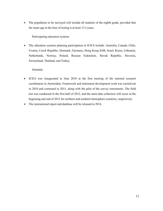 11
 The population to be surveyed will include all students of the eighth grade, provided that
the mean age at the time of testing is at least 13.5 years.
Participating education systems
 The education systems planning participation in ICILS include: Australia, Canada, Chile,
Croatia, Czech Republic, Denmark, Germany, Hong Kong SAR, Israel, Korea, Lithuania,
Netherlands, Norway, Poland, Russian Federation, Slovak Republic, Slovenia,
Switzerland, Thailand, and Turkey.
Schedule
 ICILS was inaugurated in June 2010 at the first meeting of the national research
coordinators in Amsterdam. Framework and instrument development work was carried out
in 2010 and continued in 2011, along with the pilot of the survey instruments. The field
test was conducted in the first half of 2012, and the main data collection will occur at the
beginning and end of 2013 for northern and southern hemisphere countries, respectively.
 The international report and database will be released in 2014.
 