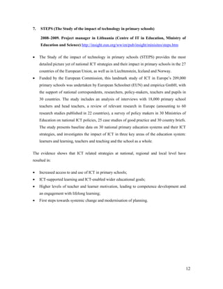 12
7. STEPS (The Study of the impact of technology in primary schools)
2008–2009. Project manager in Lithuania (Centre of IT in Education, Ministry of
Education and Science) http://insight.eun.org/ww/en/pub/insight/minisites/steps.htm
 The Study of the impact of technology in primary schools (STEPS) provides the most
detailed picture yet of national ICT strategies and their impact in primary schools in the 27
countries of the European Union, as well as in Liechtenstein, Iceland and Norway.
 Funded by the European Commission, this landmark study of ICT in Europe’s 209,000
primary schools was undertaken by European Schoolnet (EUN) and empirica GmbH, with
the support of national correspondents, researchers, policy-makers, teachers and pupils in
30 countries. The study includes an analysis of interviews with 18,000 primary school
teachers and head teachers, a review of relevant research in Europe (amounting to 60
research studies published in 22 countries), a survey of policy makers in 30 Ministries of
Education on national ICT policies, 25 case studies of good practice and 30 country briefs.
The study presents baseline data on 30 national primary education systems and their ICT
strategies, and investigates the impact of ICT in three key areas of the education system:
learners and learning, teachers and teaching and the school as a whole.
The evidence shows that ICT related strategies at national, regional and local level have
resulted in:
 Increased access to and use of ICT in primary schools;
 ICT-supported learning and ICT-enabled wider educational goals;
 Higher levels of teacher and learner motivation, leading to competence development and
an engagement with lifelong learning;
 First steps towards systemic change and modernisation of planning.
 