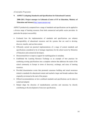 14
eContentplus Programme
9. ASPECT (Adopting Standards and Specifications for Educational Content)
2008–2011. Project manager in Lithuania (Centre of IT in Education, Ministry of
Education and Science) http://aspect-project.org/
ASPECT productively compared how a range of standards and specifications can be applied to
a diverse range of learning resources from both commercial and public sector providers. In
particular the project successfully:
 Evaluated how the implementation of standards and specifications can enhance
interoperability of educational resources and the systems that are used to develop,
discover, transfer, and use that content.
 Efficiently carried out practical implementations of a range of content standards and
specifications considered to be of strategic importance for the school sector by Ministries
of Education and commercial developers.
 Demonstrated how to improve support for multilingualism in metadata.
 Established the Learning Resource Exchange as an example of best practices for
combining existing specifications into a complete solution that addresses the needs of the
school community in Europe in terms of discovery, exchange, and reuse of learning
resources.
 Provided dissemination events that promoted consensus building and raised awareness
related to standards for educational content and reached a larger and broader audience than
originally envisioned at the start of the project.
 Offered recommendations on how combined standards and specifications can be taken to
scaled and adopted.
 Helped shape the direction of standardization activities and outcomes by directly
contributing to the development of nine new specifications.
 