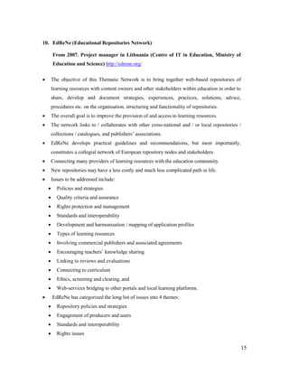 15
10. EdReNe (Educational Repositories Network)
From 2007. Project manager in Lithuania (Centre of IT in Education, Ministry of
Education and Science) http://edrene.org/
 The objective of this Thematic Network is to bring together web-based repositories of
learning resources with content owners and other stakeholders within education in order to
share, develop and document strategies, experiences, practices, solutions, advice,
procedures etc. on the organisation, structuring and functionality of repositories.
 The overall goal is to improve the provision of and access to learning resources.
 The network links to / collaborates with other cross-national and / or local repositories /
collections / catalogues, and publishers’ associations.
 EdReNe develops practical guidelines and recommendations, but most importantly,
constitutes a collegial network of European repository nodes and stakeholders.
 Connecting many providers of learning resources with the education community.
 New repositories may have a less costly and much less complicated path in life.
 Issues to be addressed include:
 Policies and strategies
 Quality criteria and assurance
 Rights protection and management
 Standards and interoperability
 Development and harmonisation / mapping of application profiles
 Types of learning resources
 Involving commercial publishers and associated agreements
 Encouraging teachers’ knowledge sharing
 Linking to reviews and evaluations
 Connecting to curriculum
 Ethics, screening and clearing, and
 Web-services bridging to other portals and local learning platforms.
 EdReNe has categorized the long list of issues into 4 themes:
 Repository policies and strategies
 Engagement of producers and users
 Standards and interoperability
 Rights issues
 