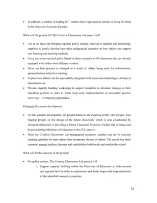 18
 In addition, a number of leading ICT vendors have expressed an interest in being involved
in the project as Associate Partners.
What will the project do? The Creative Classrooms Lab project will:
 Act as an ideas lab bringing together policy makers, innovative teachers and technology
suppliers to jointly develop innovative pedagogical scenarios on how tablets can support
new learning and teaching methods.
 Carry out action research pilots based on these scenarios in 45 classrooms that are already
equipped with tablets from different vendors.
 Focus on how practice is changed as a result of tablets being used for collaboration,
personalisation and active learning.
 Explore how tablets can be successfully integrated with classroom technologies already in
mainstream use.
 Provide capacity building workshops to support ministries to introduce changes in their
education systems in order to foster large-scale implementation of innovative practice
involving 1:1 computing approaches.
Pedagogical scenario development
 For the scenario development, the project builds on the expertise of the iTEC project. This
flagship project on the design of the future classroom, which is also coordinated by
European Schoolnet, is providing a Future Classroom Scenarios Toolkit that is being used
by participating Ministries of Education in the CCL project.
 From the Creative Classrooms Lab pedagogical scenarios, teachers can derive concrete
learning activities for their classes that incorporate the use of tablets. The aim is that these
scenarios engage teachers, learners and stakeholders both inside and outside the school.
What will be the outcome of the project?
 For policy makers: The Creative Classrooms Lab project will:
1. Support capacity building within the Ministries of Education at both national
and regional level in order to mainstream and foster large-scale implementation
of the identified innovative practices.
 