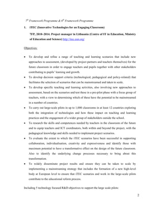 2
7th
Framework Programme & 6th
Framework Programme
1. iTEC (Innovative Technologies for an Engaging Classroom)
7FP, 2010–2014. Project manager in Lithuania (Centre of IT in Education, Ministry
of Education and Science) http://itec.eun.org/
Objectives:
 To develop and refine a range of teaching and learning scenarios that include new
approaches to assessment, (developed by project partners and teachers themselves) for the
future classroom in order to engage teachers and pupils together with other stakeholders
contributing to pupils’ learning and growth.
 To develop decision support criteria (technological, pedagogical and policy-related) that
facilitates the selection of scenarios that can be mainstreamed and taken to scale.
 To develop specific teaching and learning activities, also involving new approaches to
assessment, based on the scenarios and test these in a pre-pilot phase with a focus group of
teachers, with a view to determining which of these have the potential to be mainstreamed
in a number of countries.
 To carry out large-scale pilots in up to 1,000 classrooms in at least 12 countries exploring
both the integration of technologies and how these impact on teaching and learning
practices and the engagement of a wider group of stakeholders outside the school.
 To research the skills and competences needed by teachers in the classroom of the future
and to equip teachers and ICT coordinators, both within and beyond the project, with the
pedagogical knowledge and skills needed to implement project scenarios.
 To evaluate the extent to which the iTEC scenarios have been successful in supporting
collaboration, individualisation, creativity and expressiveness and identify those with
maximum potential to have a transformative effect on the design of the future classroom.
Also to identify the underlying change processes necessary to bring about this
transformation.
 To widely disseminate project results and ensure they can be taken to scale by
implementing a mainstreaming strategy that includes the formation of a new high-level
body at European level to ensure that iTEC scenarios and work in the large-scale pilots
contribute to the educational reform process.
Including 5 technology focused R&D objectives to support the large scale pilots:
 