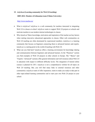 23
15. te@ch.us (Learning community for Web 2.0 teaching)
2009–2012. Member of Lithuanian team (Vilnius University)
http://www.teachus.eu/
 What is te@ch.us? te@ch.us is a web community for teachers interested in integrating
Web 2.0 in classes at school. te@ch.us wants to support Web 2.0 projects at schools and
motivate teachers to use modern internet technologies in classes.
 Why t@ach.us? Basic knowledge, motivation and inspiration of the teacher are key factors
when starting innovative educational approaches in classes. Other web communities on
Web 2.0 teaching are often dominated by experienced members. te@ch.us is a learning
community that focuses on beginners connecting them to advanced learners and experts.
te@ch.us is a starting point in the world of teaching with Web 2.0.
 What can you find here? te@ch.us offers a learning environment for knowledge sharing
and communication between beginners and advanced learners. In the “Practices” section
you find examples of Web 2.0 projects in other schools in Europe. The “‘Basics” and
“Experts / Advanced” sections offer general information and web resources about Web 2.0
in education with respect to different difficulty levels. The integration of tutored online
courses is planned for 2011. te@ch.us is not a comprehensive website for all topics on
Web 2.0 teaching. But, you will find many links to external resources and other
communities. te@ch.us wants of offer inspiration, wants to make you ready to take part in
other topic-related learning communities and to start your own Web 2.0 project at your
school.
 