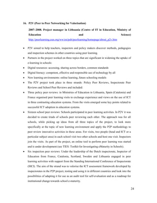 24
16. P2V (Peer to Peer Networking for Valorisation)
2007–2008. Project manager in Lithuania (Centre of IT in Education, Ministry of
Education and Science)
http://peerlearning.eun.org/ww/en/pub/peerlearning/homepage/about_p2v.htm
 P2V aimed to help teachers, inspectors and policy makers discover methods, pedagogies
and inspection schemes in other countries using peer learning.
 Partners in the project worked on three topics that are significant in widening the uptake of
e-learning in schools:
 Digital resources: accessing, sharing across borders, common standards
 Digital literacy: competent, effective and responsible use of technology by all
 New learning environments: online learning, future schooling models
 The P2V project took place in three strands: Policy Peer Reviews, Inspectorate Peer
Reviews and School Peer Reviews and included:
 Three policy peer reviews: in Ministries of Education in Lithuania, Spain (Catalonia) and
France organised peer learning visits to exchange experience and views on the use of ICT
in three contrasting education systems. From the visits emerged some key points related to
successful ICT adoption in education systems.
 Sixteen school peer reviews: Schools participated in peer learning activities. In P2V it was
decided to create triads of schools peer reviewing each other. The approach was for all
schools, while picking up ideas from all three topics of the project, to look more
specifically at the topic of new learning environment and apply the P2P methodology to
peer review innovative activities in these areas. For visits, two people (head and ICT or a
particular subject area) in each school visit two other schools and host one visit. Inspectors
join the visits. As part of the project, an online tool to perform peer learning was started
and is under development (see TIES: Toolkit for Investigating eMaturity in Schools).
 Six inspection peer reviews: Under the leadership of the Dutch inspectorate, Inspector of
Education from France, Catalonia, Scotland, Sweden and Lithuania engaged in peer
learning activities with support from the Standing International Conference of Inspectorate
(SICI). The aim of the strand was to valorise the ICT assessment framework developed by
inspectorates in the P2P project, testing and using it in different countries and look into the
possibilities of adapting it for use as an audit tool for self-evaluation and as a roadmap for
institutional change towards school e-maturity.
 