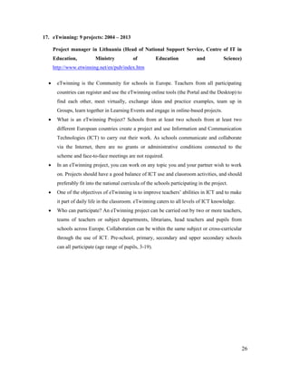 26
17. eTwinning: 9 projects: 2004 – 2013
Project manager in Lithuania (Head of National Support Service, Centre of IT in
Education, Ministry of Education and Science)
http://www.etwinning.net/en/pub/index.htm
 eTwinning is the Community for schools in Europe. Teachers from all participating
countries can register and use the eTwinning online tools (the Portal and the Desktop) to
find each other, meet virtually, exchange ideas and practice examples, team up in
Groups, learn together in Learning Events and engage in online-based projects.
 What is an eTwinning Project? Schools from at least two schools from at least two
different European countries create a project and use Information and Communication
Technologies (ICT) to carry out their work. As schools communicate and collaborate
via the Internet, there are no grants or administrative conditions connected to the
scheme and face-to-face meetings are not required.
 In an eTwinning project, you can work on any topic you and your partner wish to work
on. Projects should have a good balance of ICT use and classroom activities, and should
preferably fit into the national curricula of the schools participating in the project.
 One of the objectives of eTwinning is to improve teachers’ abilities in ICT and to make
it part of daily life in the classroom. eTwinning caters to all levels of ICT knowledge.
 Who can participate? An eTwinning project can be carried out by two or more teachers,
teams of teachers or subject departments, librarians, head teachers and pupils from
schools across Europe. Collaboration can be within the same subject or cross-curricular
through the use of ICT. Pre-school, primary, secondary and upper secondary schools
can all participate (age range of pupils, 3-19).
 