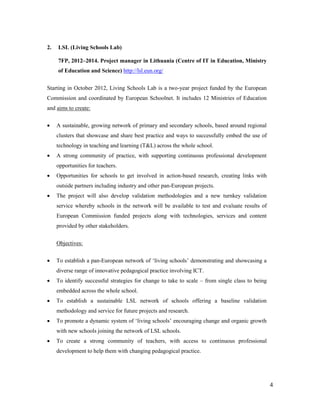 4
2. LSL (Living Schools Lab)
7FP, 2012–2014. Project manager in Lithuania (Centre of IT in Education, Ministry
of Education and Science) http://lsl.eun.org/
Starting in October 2012, Living Schools Lab is a two-year project funded by the European
Commission and coordinated by European Schoolnet. It includes 12 Ministries of Education
and aims to create:
 A sustainable, growing network of primary and secondary schools, based around regional
clusters that showcase and share best practice and ways to successfully embed the use of
technology in teaching and learning (T&L) across the whole school.
 A strong community of practice, with supporting continuous professional development
opportunities for teachers.
 Opportunities for schools to get involved in action-based research, creating links with
outside partners including industry and other pan-European projects.
 The project will also develop validation methodologies and a new turnkey validation
service whereby schools in the network will be available to test and evaluate results of
European Commission funded projects along with technologies, services and content
provided by other stakeholders.
Objectives:
 To establish a pan-European network of ‘living schools’ demonstrating and showcasing a
diverse range of innovative pedagogical practice involving ICT.
 To identify successful strategies for change to take to scale – from single class to being
embedded across the whole school.
 To establish a sustainable LSL network of schools offering a baseline validation
methodology and service for future projects and research.
 To promote a dynamic system of ‘living schools’ encouraging change and organic growth
with new schools joining the network of LSL schools.
 To create a strong community of teachers, with access to continuous professional
development to help them with changing pedagogical practice.
 