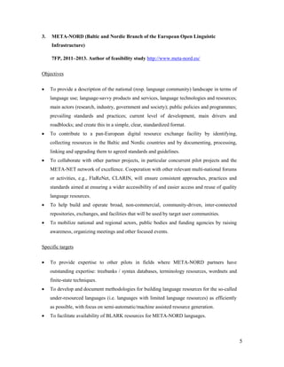 5
3. META-NORD (Baltic and Nordic Branch of the European Open Linguistic
Infrastructure)
7FP, 2011–2013. Author of feasibility study http://www.meta-nord.eu/
Objectives
 To provide a description of the national (resp. language community) landscape in terms of
language use; language-savvy products and services, language technologies and resources;
main actors (research, industry, government and society); public policies and programmes;
prevailing standards and practices; current level of development, main drivers and
roadblocks; and create this in a simple, clear, standardized format.
 To contribute to a pan-European digital resource exchange facility by identifying,
collecting resources in the Baltic and Nordic countries and by documenting, processing,
linking and upgrading them to agreed standards and guidelines.
 To collaborate with other partner projects, in particular concurrent pilot projects and the
META-NET network of excellence. Cooperation with other relevant multi-national forums
or activities, e.g., FlaReNet, CLARIN, will ensure consistent approaches, practices and
standards aimed at ensuring a wider accessibility of and easier access and reuse of quality
language resources.
 To help build and operate broad, non-commercial, community-driven, inter-connected
repositories, exchanges, and facilities that will be used by target user communities.
 To mobilize national and regional actors, public bodies and funding agencies by raising
awareness, organizing meetings and other focused events.
Specific targets
 To provide expertise to other pilots in fields where META-NORD partners have
outstanding expertise: treebanks / syntax databases, terminology resources, wordnets and
finite-state techniques.
 To develop and document methodologies for building language resources for the so-called
under-resourced languages (i.e. languages with limited language resources) as efficiently
as possible, with focus on semi-automatic/machine assisted resource generation.
 To facilitate availability of BLARK resources for META-NORD languages.
 
