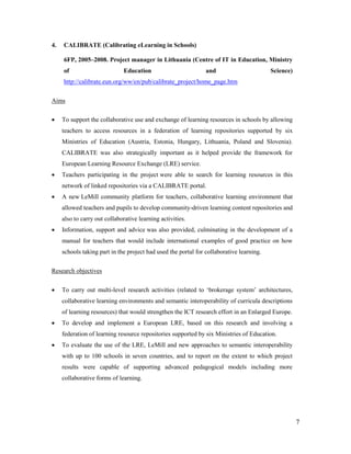 7
4. CALIBRATE (Calibrating eLearning in Schools)
6FP, 2005–2008. Project manager in Lithuania (Centre of IT in Education, Ministry
of Education and Science)
http://calibrate.eun.org/ww/en/pub/calibrate_project/home_page.htm
Aims
 To support the collaborative use and exchange of learning resources in schools by allowing
teachers to access resources in a federation of learning repositories supported by six
Ministries of Education (Austria, Estonia, Hungary, Lithuania, Poland and Slovenia).
CALIBRATE was also strategically important as it helped provide the framework for
European Learning Resource Exchange (LRE) service.
 Teachers participating in the project were able to search for learning resources in this
network of linked repositories via a CALIBRATE portal.
 A new LeMill community platform for teachers, collaborative learning environment that
allowed teachers and pupils to develop community-driven learning content repositories and
also to carry out collaborative learning activities.
 Information, support and advice was also provided, culminating in the development of a
manual for teachers that would include international examples of good practice on how
schools taking part in the project had used the portal for collaborative learning.
Research objectives
 To carry out multi-level research activities (related to ‘brokerage system’ architectures,
collaborative learning environments and semantic interoperability of curricula descriptions
of learning resources) that would strengthen the ICT research effort in an Enlarged Europe.
 To develop and implement a European LRE, based on this research and involving a
federation of learning resource repositories supported by six Ministries of Education.
 To evaluate the use of the LRE, LeMill and new approaches to semantic interoperability
with up to 100 schools in seven countries, and to report on the extent to which project
results were capable of supporting advanced pedagogical models including more
collaborative forms of learning.
 