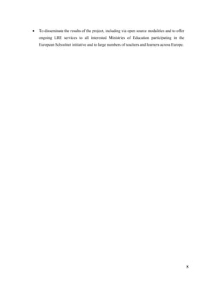 8
 To disseminate the results of the project, including via open source modalities and to offer
ongoing LRE services to all interested Ministries of Education participating in the
European Schoolnet initiative and to large numbers of teachers and learners across Europe.
 