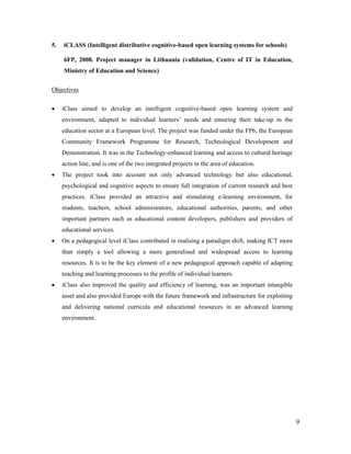 9
5. iCLASS (Intelligent distributive cognitive-based open learning systems for schools)
6FP, 2008. Project manager in Lithuania (validation, Centre of IT in Education,
Ministry of Education and Science)
Objectives
 iClass aimed to develop an intelligent cognitive-based open learning system and
environment, adapted to individual learners’ needs and ensuring their take-up in the
education sector at a European level. The project was funded under the FP6, the European
Community Framework Programme for Research, Technological Development and
Demonstration. It was in the Technology-enhanced learning and access to cultural heritage
action line, and is one of the two integrated projects in the area of education.
 The project took into account not only advanced technology but also educational,
psychological and cognitive aspects to ensure full integration of current research and best
practices. iClass provided an attractive and stimulating e-learning environment, for
students, teachers, school administrators, educational authorities, parents, and other
important partners such as educational content developers, publishers and providers of
educational services.
 On a pedagogical level iClass contributed in realising a paradigm shift, making ICT more
than simply a tool allowing a more generalised and widespread access to learning
resources. It is to be the key element of a new pedagogical approach capable of adapting
teaching and learning processes to the profile of individual learners.
 iClass also improved the quality and efficiency of learning, was an important intangible
asset and also provided Europe with the future framework and infrastructure for exploiting
and delivering national curricula and educational resources in an advanced learning
environment.
 