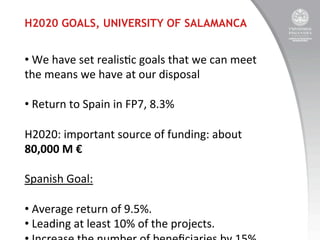H2020 GOALS, UNIVERSITY OF SALAMANCA

• 	
  We	
  have	
  set	
  realis:c	
  goals	
  that	
  we	
  can	
  meet	
  
the	
  means	
  we	
  have	
  at	
  our	
  disposal	
  
• 	
  Return	
  to	
  Spain	
  in	
  FP7,	
  8.3%	
  
	
  
H2020:	
  important	
  source	
  of	
  funding:	
  about	
  
80,000	
  M	
  €	
  
	
  
Spanish	
  Goal:	
  
	
  
• 	
  Average	
  return	
  of	
  9.5%.	
  
• 	
  Leading	
  at	
  least	
  10%	
  of	
  the	
  projects.	
  

 