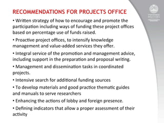 RECOMMENDATIONS FOR PROJECTS OFFICE
• 	
  Wrien	
  strategy	
  of	
  how	
  to	
  encourage	
  and	
  promote	
  the	
  
par:cipa:on	
  including	
  ways	
  of	
  funding	
  these	
  project	
  oﬃces	
  
based	
  on	
  percentage	
  use	
  of	
  funds	
  raised.	
  	
  
• 	
  Proac:ve	
  project	
  oﬃces,	
  to	
  intensify	
  knowledge	
  
management	
  and	
  value-­‐added	
  services	
  they	
  oﬀer.	
  	
  
• 	
  Integral	
  service	
  of	
  the	
  promo:on	
  and	
  management	
  advice,	
  
including	
  support	
  in	
  the	
  prepara:on	
  and	
  proposal	
  wri:ng.	
  
• 	
  Management	
  and	
  dissemina:on	
  tasks	
  in	
  coordinated	
  
projects.	
  	
  
• 	
  Intensive	
  search	
  for	
  addi:onal	
  funding	
  sources	
  
• 	
  To	
  develop	
  materials	
  and	
  good	
  prac:ce	
  thema:c	
  guides	
  
and	
  manuals	
  to	
  serve	
  researchers	
  
• 	
  Enhancing	
  the	
  ac:ons	
  of	
  lobby	
  and	
  foreign	
  presence.	
  	
  
• 	
  Deﬁning	
  indicators	
  that	
  allow	
  a	
  proper	
  assessment	
  of	
  their	
  
ac:vity	
  

 