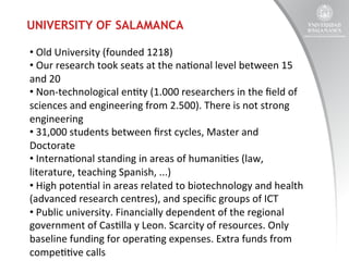 UNIVERSITY OF SALAMANCA
• 	
  Old	
  University	
  (founded	
  1218)	
  
• 	
  Our	
  research	
  took	
  seats	
  at	
  the	
  na:onal	
  level	
  between	
  15	
  
and	
  20	
  
• 	
  Non-­‐technological	
  en:ty	
  (1.000	
  researchers	
  in	
  the	
  ﬁeld	
  of	
  
sciences	
  and	
  engineering	
  from	
  2.500).	
  There	
  is	
  not	
  strong	
  
engineering	
  
• 	
  31,000	
  students	
  between	
  ﬁrst	
  cycles,	
  Master	
  and	
  
Doctorate	
  
• 	
  Interna:onal	
  standing	
  in	
  areas	
  of	
  humani:es	
  (law,	
  
literature,	
  teaching	
  Spanish,	
  ...)	
  
• 	
  High	
  poten:al	
  in	
  areas	
  related	
  to	
  biotechnology	
  and	
  health	
  
(advanced	
  research	
  centres),	
  and	
  speciﬁc	
  groups	
  of	
  ICT	
  
• 	
  Public	
  university.	
  Financially	
  dependent	
  of	
  the	
  regional	
  
government	
  of	
  Cas:lla	
  y	
  Leon.	
  Scarcity	
  of	
  resources.	
  Only	
  
baseline	
  funding	
  for	
  opera:ng	
  expenses.	
  Extra	
  funds	
  from	
  
compe::ve	
  calls	
  

 