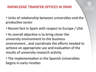 KNOWLEDGE TRANSFER OFFICES IN SPAIN

• 	
  Units	
  of	
  rela:onship	
  between	
  universi:es	
  and	
  the	
  
produc:ve	
  sector	
  
• 	
  Recent	
  fact	
  in	
  Spain	
  with	
  respect	
  to	
  Europe	
  /	
  USA	
  
• 	
  Its	
  overall	
  objec:ve	
  is	
  to	
  bring	
  closer	
  the	
  
university	
  environment	
  to	
  the	
  business	
  
environment	
  ,	
  and	
  coordinate	
  the	
  eﬀorts	
  needed	
  to	
  
achieve	
  an	
  appropriate	
  use	
  and	
  evalua:on	
  of	
  the	
  
results	
  of	
  university	
  research	
  ac:vity	
  
• 	
  The	
  implementa:on	
  in	
  the	
  Spanish	
  Universi:es	
  
begins	
  in	
  early	
  nine:es	
  

 