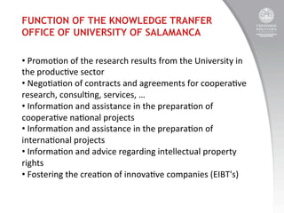 FUNCTION OF THE KNOWLEDGE TRANFER
OFFICE OF UNIVERSITY OF SALAMANCA
• 	
  Promo:on	
  of	
  the	
  research	
  results	
  from	
  the	
  University	
  in	
  
the	
  produc:ve	
  sector	
  	
  
• 	
  Nego:a:on	
  of	
  contracts	
  and	
  agreements	
  for	
  coopera:ve	
  
research,	
  consul:ng,	
  services,	
  …	
  
• 	
  Informa:on	
  and	
  assistance	
  in	
  the	
  prepara:on	
  of	
  
coopera:ve	
  na:onal	
  projects	
  
• 	
  Informa:on	
  and	
  assistance	
  in	
  the	
  prepara:on	
  of	
  
interna:onal	
  projects	
  	
  
• 	
  Informa:on	
  and	
  advice	
  regarding	
  intellectual	
  property	
  
rights	
  
• 	
  Fostering	
  the	
  crea:on	
  of	
  innova:ve	
  companies	
  (EIBT's)	
  

 