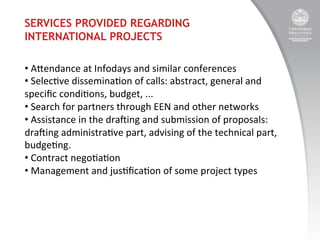 SERVICES PROVIDED REGARDING
INTERNATIONAL PROJECTS
• 	
  Aendance	
  at	
  Infodays	
  and	
  similar	
  conferences	
  
• 	
  Selec:ve	
  dissemina:on	
  of	
  calls:	
  abstract,	
  general	
  and	
  
speciﬁc	
  condi:ons,	
  budget,	
  ...	
  
• 	
  Search	
  for	
  partners	
  through	
  EEN	
  and	
  other	
  networks	
  
• 	
  Assistance	
  in	
  the	
  dra^ing	
  and	
  submission	
  of	
  proposals:	
  
dra^ing	
  administra:ve	
  part,	
  advising	
  of	
  the	
  technical	
  part,	
  
budge:ng.	
  
• 	
  Contract	
  nego:a:on	
  
• 	
  Management	
  and	
  jus:ﬁca:on	
  of	
  some	
  project	
  types	
  

 