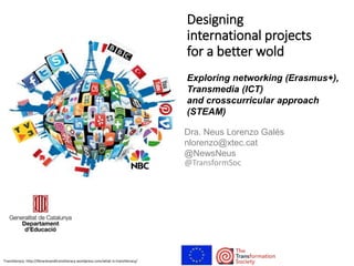 @TransformSoc
Designing
international projects
for a better wold
Exploring networking (Erasmus+),
Transmedia (ICT)
and crosscurricular approach
(STEAM)
Dra. Neus Lorenzo Galés
nlorenzo@xtec.cat
@NewsNeus
Trasnliteracy: http://librariesandtransliteracy.wordpress.com/what-is-transliteracy/
 