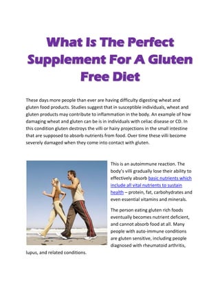 What Is The Perfect
Supplement For A Gluten
       Free Diet
These days more people than ever are having difficulty digesting wheat and
gluten food products. Studies suggest that in susceptible individuals, wheat and
gluten products may contribute to inflammation in the body. An example of how
damaging wheat and gluten can be is in individuals with celiac disease or CD. In
this condition gluten destroys the villi or hairy projections in the small intestine
that are supposed to absorb nutrients from food. Over time these villi become
severely damaged when they come into contact with gluten.



                                           This is an autoimmune reaction. The
                                           body’s villi gradually lose their ability to
                                           effectively absorb basic nutrients which
                                           include all vital nutrients to sustain
                                           health – protein, fat, carbohydrates and
                                           even essential vitamins and minerals.

                                           The person eating gluten rich foods
                                           eventually becomes nutrient deficient,
                                           and cannot absorb food at all. Many
                                           people with auto-immune conditions
                                           are gluten sensitive, including people
                                           diagnosed with rheumatoid arthritis,
lupus, and related conditions.
 