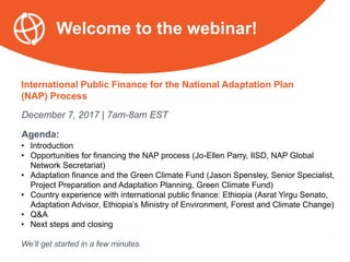 International Public Finance for the National Adaptation Plan
(NAP) Process
December 7, 2017 | 7am-8am EST
Agenda:
• Introduction
• Opportunities for financing the NAP process (Jo-Ellen Parry, IISD, NAP Global
Network Secretariat)
• Adaptation finance and the Green Climate Fund (Jason Spensley, Senior Specialist,
Project Preparation and Adaptation Planning, Green Climate Fund)
• Country experience with international public finance: Ethiopia (Asrat Yirgu Senato,
Adaptation Advisor, Ethiopia’s Ministry of Environment, Forest and Climate Change)
• Q&A
• Next steps and closing
We’ll get started in a few minutes.
Welcome to the webinar!
 