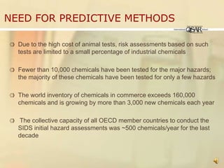 Need for Predictive MethodsDue to the high cost of animal tests, risk assessments based on such tests are limited to a small percentage of industrial chemicals Fewer than 10,000 chemicals have been tested for the major hazards; the majority of these chemicals have been tested for only a few hazardsThe world inventory of chemicals in commerce exceeds 160,000 chemicals and is growing by more than 3,000 new chemicals each year The collective capacity of all OECD member countries to conduct the SIDS initial hazard assessments was ~500 chemicals/year for the last decade