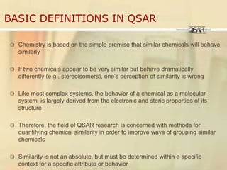 Basic Definitions in QSARChemistry is based on the simple premise that similar chemicals will behave similarlyIf two chemicals appear to be very similar but behave dramatically differently (e.g., stereoisomers), one’s perception of similarity is wrongLike most complex systems, the behavior of a chemical as a molecular system  is largely derived from the electronic and steric properties of its structureTherefore, the field of QSAR research is concerned with methods for quantifying chemical similarity in order to improve ways of grouping similar chemicalsSimilarity is not an absolute, but must be determined within a specific context for a specific attribute or behavior