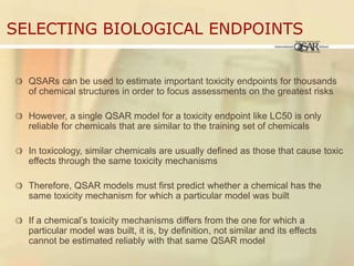 Selecting Biological EndpointsQSARs can be used to estimate important toxicity endpoints for thousands of chemical structures in order to focus assessments on the greatest risksHowever, a single QSAR model for a toxicity endpoint like LC50 is only reliable for chemicals that are similar to the training set of chemicalsIn toxicology, similar chemicals are usually defined as those that cause toxic effects through the same toxicity mechanismsTherefore, QSAR models must first predict whether a chemical has the same toxicity mechanism for which a particular model was builtIf a chemical’s toxicity mechanisms differs from the one for which a particular model was built, it is, by definition, not similar and its effects  cannot be estimated reliably with that same QSAR model