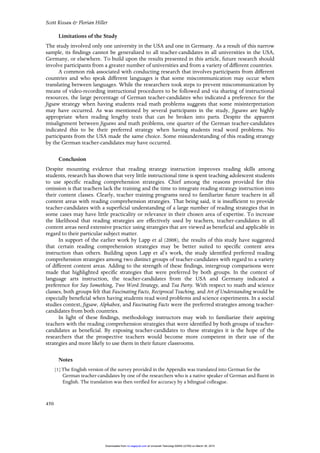 Scott Kissau & Florian Hiller
450
Limitations of the Study
The study involved only one university in the USA and one in Germany. As a result of this narrow
sample, its findings cannot be generalized to all teacher-candidates in all universities in the USA,
Germany, or elsewhere. To build upon the results presented in this article, future research should
involve participants from a greater number of universities and from a variety of different countries.
A common risk associated with conducting research that involves participants from different
countries and who speak different languages is that some miscommunication may occur when
translating between languages. While the researchers took steps to prevent miscommunication by
means of video-recording instructional procedures to be followed and via sharing of instructional
resources, the large percentage of German teacher-candidates who indicated a preference for the
Jigsaw strategy when having students read math problems suggests that some misinterpretation
may have occurred. As was mentioned by several participants in the study, Jigsaws are highly
appropriate when reading lengthy texts that can be broken into parts. Despite the apparent
misalignment between Jigsaws and math problems, one quarter of the German teacher-candidates
indicated this to be their preferred strategy when having students read word problems. No
participants from the USA made the same choice. Some misunderstanding of this reading strategy
by the German teacher-candidates may have occurred.
Conclusion
Despite mounting evidence that reading strategy instruction improves reading skills among
students, research has shown that very little instructional time is spent teaching adolescent students
to use specific reading comprehension strategies. Chief among the reasons provided for this
omission is that teachers lack the training and the time to integrate reading strategy instruction into
their content classes. Clearly, teacher training programs need to familiarize future teachers in all
content areas with reading comprehension strategies. That being said, it is insufficient to provide
teacher-candidates with a superficial understanding of a large number of reading strategies that in
some cases may have little practicality or relevance in their chosen area of expertise. To increase
the likelihood that reading strategies are effectively used by teachers, teacher-candidates in all
content areas need extensive practice using strategies that are viewed as beneficial and applicable in
regard to their particular subject matter.
In support of the earlier work by Lapp et al (2008), the results of this study have suggested
that certain reading comprehension strategies may be better suited to specific content area
instruction than others. Building upon Lapp et al’s work, the study identified preferred reading
comprehension strategies among two distinct groups of teacher-candidates with regard to a variety
of different content areas. Adding to the strength of these findings, intergroup comparisons were
made that highlighted specific strategies that were preferred by both groups. In the context of
language arts instruction, the teacher-candidates from the USA and Germany indicated a
preference for Say Something, Two Word Strategy, and Tea Party. With respect to math and science
classes, both groups felt that Fascinating Facts, Reciprocal Teaching, and Art of Understanding would be
especially beneficial when having students read word problems and science experiments. In a social
studies context, Jigsaw, Alphabox, and Fascinating Facts were the preferred strategies among teacher-
candidates from both countries.
In light of these findings, methodology instructors may wish to familiarize their aspiring
teachers with the reading comprehension strategies that were identified by both groups of teacher-
candidates as beneficial. By exposing teacher-candidates to these strategies it is the hope of the
researchers that the prospective teachers would become more competent in their use of the
strategies and more likely to use them in their future classrooms.
Notes
[1] The English version of the survey provided in the Appendix was translated into German for the
German teacher-candidates by one of the researchers who is a native speaker of German and fluent in
English. The translation was then verified for accuracy by a bilingual colleague.
at Universiti Teknologi MARA (UiTM) on March 30, 2015rci.sagepub.comDownloaded from
 