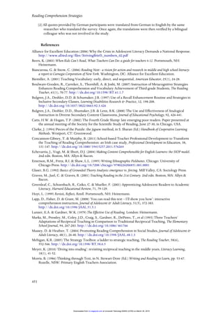 Reading Comprehension Strategies
451
[2] All quotes provided by German participants were translated from German to English by the same
researcher who translated the survey. Once again, the translations were then verified by a bilingual
colleague who was not involved in the study.
References
Alliance for Excellent Education (2006) Why the Crisis in Adolescent Literacy Demands a National Response.
http://www.all4ed.org/files/StrivingBrief3_numbers_02.pdf
Beers, K. (2003) When Kids Can’t Read, What Teachers Can Do: a guide for teachers 6-12. Portsmouth, NH:
Heinemann.
Biancarosa, G. & Snow, C. (2006) Reading Next - a vision for action and research in middle and high school literacy:
a report to Carnegie Corporation of New York. Washington, DC: Alliance for Excellent Education.
Biemiller, A. (2001) Teaching Vocabulary: early, direct, and sequential, American Educator, 25(1), 24-28.
Boulware-Gooden, R., Carreker, S., Thornhill, A. & Joshi, M. (2007) Instruction of Metacognitive Strategies
Enhances Reading Comprehension and Vocabulary Achievement of Third-grade Students, The Reading
Teacher, 61(1), 70-77. http://dx.doi.org/10.1598/RT.61.1.7
Bulgren, J.A., Deshler, D.D. & Schumaker, J.B. (1997) Use of a Recall Enhancement Routine and Strategies in
Inclusive Secondary Classes, Learning Disabilities Research & Practice, 12, 198-208.
http://dx.doi.org/10.1037/0022-0663.92.3.426
Bulgren, J.A., Deshler, D.D., Shumaker, J.B. & Lenz, B.K. (2000) The Use and Effectiveness of Analogical
Instruction in Diverse Secondary Content Classrooms, Journal of Educational Psychology, 92, 426-441.
Catts, H.W. & Hogan, T.P. (2002) The Fourth Grade Slump: late emerging poor readers. Paper presented at
the annual meeting of the Society for the Scientific Study of Reading, June 27-30, in Chicago, USA.
Clarke, J. (1994) Pieces of the Puzzle: the jigsaw method, in S. Sharan (Ed.) Handbook of Cooperative Learning
Methods. Westport, CT: Greenwood.
Concannon-Gibney, T. & Murphy, B. (2011) School-based Teacher Professional Development to Transform
the Teaching of Reading Comprehension: an Irish case study, Professional Development in Education, 38,
131-147. http://dx.doi.org/10.1080/19415257.2011.576264
Echevarria, J., Vogt, M. & Short, D.J. (2004) Making Content Comprehensible for English Learners: the SIOP model.
2nd edn. Boston, MA: Allyn & Bacon.
Emerson, R.M., Fretz, R.I. & Shaw, L.L. (1995) Writing Ethnographic Fieldnotes. Chicago: University of
Chicago Press. http://dx.doi.org/10.7208/chicago/9780226206851.001.0001
Glaser, B.G. (1992) Basics of Grounded Theory Analysis: emergence vs. forcing. Mill Valley, CA: Sociology Press.
Graves, M., Juel, C. & Graves, B. (2001) Teaching Reading in the 21st Century. 2nd edn. Boston, MA: Allyn &
Bacon.
Greenleaf, C., Schoenbach, R., Cziko, C. & Mueller, F. (2001) Apprenticing Adolescent Readers to Academic
Literacy, Harvard Educational Review, 71, 79-129.
Hoyt, L. (1999) Revisit, Reflect, Retell. Portsmouth, NH: Heinemann.
Lapp, D., Fisher, D. & Grant, M. (2008) ‘You can read this text – I’ll show you how’: interactive
comprehension instruction, Journal of Adolescent & Adult Literacy, 51(5), 372-383.
http://dx.doi.org/10.1598/JAAL.51.5.1
Lunzer, E.A. & Gardner, W.K. (1979) The Effective Use of Reading. London: Heinemann.
Marks, M., Pressley, M., Coley, J.D., Craig, S., Gardner, R., DePinto, T., et al (1993) Three Teachers’
Adaptations of Reciprocal Teaching in Comparison to Traditional Reciprocal Teaching, The Elementary
School Journal, 94, 267-283. http://dx.doi.org/10.1086/461766
Massey, D. & Heafner, T. (2004) Promoting Reading Comprehension in Social Studies, Journal of Adolescent &
Adult Literacy, 48(1), 26-40. http://dx.doi.org/10.1598/JAAL.48.1.3
Mehigan, K.R. (2005) The Strategy Toolbox: a ladder to strategic teaching, The Reading Teacher, 58(6),
552-566. http://dx.doi.org/10.1598/RT.58.6.5
Meyer, K. (2010) ‘Diving into reading’: revisiting reciprocal teaching in the middle years, Literacy Learning,
18(1), 41-52.
Morris, B. (1986) Thinking through Text, in N. Stewart-Dore (Ed.) Writing and Reading to Learn, pp. 53-67.
Rozelle, NSW: Primary English Teachers Association.
at Universiti Teknologi MARA (UiTM) on March 30, 2015rci.sagepub.comDownloaded from
 