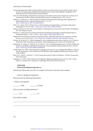 Scott Kissau & Florian Hiller
452
National Reading Panel (2000) Teaching Children to Read: an evidence-based assessment of the scientific research
literature on reading and its implication for reading instruction: reports of the subgroups. Washington, DC:
National Institute of Child Health and Development.
Ness, M. (2009) Reading Comprehension Strategies in Secondary Content Area Classrooms: teacher use of
and attitudes towards reading comprehension instruction, Reading Horizons, 49(2), 143-164.
Palincsar, A. & Brown, A. (1984) Reciprocal Teaching of Comprehension-fostering and Comprehension-
Monitoring Activities, Cognition and Instruction, 1, 117-175.
http://dx.doi.org/10.1207/s1532690xci0102_1
Paris, S.G., Lipson, M.Y. & Wixson, K.K. (1983) Becoming a Strategic Reader, Contemporary Educational
Psychology, 8(3), 293-316. http://dx.doi.org/10.1016/0361-476X(83)90018-8
Passel, J. & Cohn, D. (2011) How many Hispanics? Comparing Census Counts and Census Estimates. Washington,
DC: Pew Hispanic Center.
Pilonieta, P. (2010) Instruction of Research-based Comprehension Strategies in Basal Reading Programs,
Reading Psychology, 31, 150-175. http://dx.doi.org/10.1080/02702710902754119
Programme for International Students Assessment (PISA) (2009) PISA 2009 Executive Summary: reading
literacy over ten years. http://www.oh.gov.hu/orszagos-nemzetkozi/pisa/pisa2009-executive
Pressley, M. & Block, C.C. (2002) Summing Up: what comprehension instruction could be, in C.C. Block &
M. Pressley (Eds) Comprehension Instruction: research-based best practices. New York: Guilford Press.
Richardson, V., Anders, P., Tidwell, (D). & Lloyd, C. (1991) The Relationship between Teachers’ Beliefs and
Practices in Reading Comprehension Instruction, American Educational Research Journal, 28(3), 559-586.
http://dx.doi.org/10.3102/00028312028003559
Scarborough, H.S. (2001) Connecting Early Language and Literacy to Later Reading (Dis)Abilities: evidence,
theory, and practice, in S.B. Neuman & D.K. Dickinson (Eds) Handbook of Early Literacy Research. New
York: Guilford.
Short, K.G., Harste, J. & Burke, C. (1996) Creating Classrooms for Authors and Inquirers. 2nd edn. Portsmouth,
NH: Heinemann.
Vygotsky, L.S. (1978). Mind in Society: the development of higher psychological processes, ed. M. Cole, V. John-
Steiner, S. Scribner, & E. Souberman. Cambridge, MA: Harvard University Press.
APPENDIX
Preferred Reading Strategy Survey
Instructions: Please take your time to complete all sections to the best of your ability.
Section A: Background Information
Please provide the following information:
1. What is your gender?
________ Male _________Female
Have you prior teaching experience?
_______ yes ________ no
If yes, please explain.
_____________________________________________________________________________
_____________________________________________________________________________
at Universiti Teknologi MARA (UiTM) on March 30, 2015rci.sagepub.comDownloaded from
 