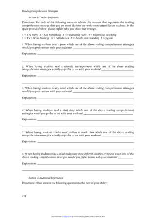 Reading Comprehension Strategies
453
Section B: Teacher Preferences
Directions: For each of the following contexts indicate the number that represents the reading
comprehension strategy that you are most likely to use with your current/future students. In the
space provided below, please explain why you chose that strategy.
1 = Tea Party 2 = Say Something 3 = Fascinating Facts 4 = Reciprocal Teaching
5 = Two Word Strategy 6 = Alphaboxes 7 = Art of Understanding 8 = Jigsaw
1. When having students read a poem which one of the above reading comprehension strategies
would you prefer to use with your students? __________________________________________
Explanation: ___________________________________________________________________
_____________________________________________________________________________
2. When having students read a scientific text/experiment which one of the above reading
comprehension strategies would you prefer to use with your students? ______________________
Explanation: ___________________________________________________________________
_____________________________________________________________________________
3. When having students read a novel which one of the above reading comprehension strategies
would you prefer to use with your students? __________________________________________
Explanation: ___________________________________________________________________
_____________________________________________________________________________
4. When having students read a short story which one of the above reading comprehension
strategies would you prefer to use with your students? __________________________________
Explanation: ___________________________________________________________________
_____________________________________________________________________________
5. When having students read a word problem in math class which one of the above reading
comprehension strategies would you prefer to use with your students? ______________________
Explanation: ___________________________________________________________________
_____________________________________________________________________________
6. When having students read a social studies text about different countries or regions which one of the
above reading comprehension strategies would you prefer to use with your students? __________
Explanation: ___________________________________________________________________
_____________________________________________________________________________
Section C: Additional Information
Directions: Please answer the following questions to the best of your ability:
at Universiti Teknologi MARA (UiTM) on March 30, 2015rci.sagepub.comDownloaded from
 