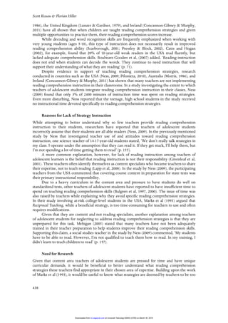 Scott Kissau & Florian Hiller
438
1986), the United Kingdom (Lunzer & Gardner, 1979), and Ireland (Concannon-Gibney & Murphy,
2011) have all shown that when children are taught reading comprehension strategies and given
multiple opportunities to practice them, their reading comprehension scores increase.
While decoding and word recognition skills are frequently emphasized when working with
very young students (ages 5-10), this type of instruction does not necessarily result in improved
reading comprehension ability (Scarborough, 2001; Pressley & Block, 2002). Catts and Hogan
(2002), for example, found that 20% of 10-year-old weak readers in the USA read fluently, but
lacked adequate comprehension skills. Boulware-Gooden et al, (2007) added, ‘Reading instruction
does not end when students can decode the words. They continue to need instruction that will
support their understanding of what they are reading’ (p. 71).
Despite evidence in support of teaching reading comprehension strategies, research
conducted in countries such as the USA (Ness, 2009; Pilonieta, 2010), Australia (Morris, 1986), and
Ireland (Concannon-Gibney & Murphy, 2011) has shown that many teachers are not implementing
reading comprehension instruction in their classrooms. In a study investigating the extent to which
teachers of adolescent students integrate reading comprehension instruction in their classes, Ness
(2009) found that only 3% of 2400 minutes of instruction time was spent on reading strategies.
Even more disturbing, Ness reported that the teenage, high school students in the study received
no instructional time devoted specifically to reading comprehension strategies.
Reasons for Lack of Strategy Instruction
While attempting to better understand why so few teachers provide reading comprehension
instruction to their students, researchers have reported that teachers of adolescent students
incorrectly assume that their students are all able readers (Ness, 2009). In the previously mentioned
study by Ness that investigated teacher use of and attitudes toward reading comprehension
instruction, one science teacher of 14-17-year-old students stated, ‘We don’t really talk strategies in
my class. I operate under the assumption that they can read it. If they get stuck, I’ll help them, but
I’m not spending a lot of time getting them to read’ (p. 155).
A more common explanation, however, for lack of reading instruction among teachers of
adolescent learners is the belief that reading instruction is not their responsibility (Greenleaf et al,
2001). These teachers often identify themselves as content specialists who became teachers to share
their expertise, not to teach reading (Lapp et al, 2008). In the study by Ness (2009), the participating
teachers from the USA commented that covering course content in preparation for state tests was
their primary instructional responsibility.
Due to a heavy curriculum in the content area and pressure to have students do well on
standardized tests, other teachers of adolescent students have reported to have insufficient time to
spend on teaching reading comprehension skills (Bulgren et al, 1997, 2000). The issue of time was
also raised by teachers while explaining why they avoid specific reading comprehension strategies.
In their study involving at-risk college-level students in the USA, Marks et al (1993) argued that
Reciprocal Teaching, while a beneficial strategy, is too time-consuming for teachers to use and often
requires modifications.
Given that they are content and not reading specialists, another explanation among teachers
of adolescent students for neglecting to address reading comprehension strategies is that they are
unprepared for this task. Mehigan (2005) stated that many teachers have not been adequately
trained in their teacher preparation to help students improve their reading comprehension skills.
Supporting this claim, a social studies teacher in the study by Ness (2009) commented, ‘My students
have to be able to read. However, I’m not qualified to teach them how to read. In my training, I
didn’t learn to teach children to read’ (p. 157).
Need for Research
Given that content area teachers of adolescent students are pressed for time and have unique
curricular demands, it would be beneficial to better understand what reading comprehension
strategies these teachers find appropriate in their chosen area of expertise. Building upon the work
of Marks et al (1993), it would be useful to know what strategies are deemed by teachers to be too
at Universiti Teknologi MARA (UiTM) on March 30, 2015rci.sagepub.comDownloaded from
 
