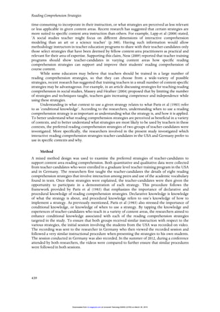 Reading Comprehension Strategies
439
time-consuming to incorporate in their instruction, or what strategies are perceived as less relevant
or less applicable in given content areas. Recent research has suggested that certain strategies are
more suited to specific content area instruction than others. For example, Lapp et al (2008) stated,
‘A social studies teacher might focus on different dimensions of interactive comprehension
modeling than an art or a science teacher’ (p. 380). Having such information would allow
methodology instructors in teacher education programs to share with their teacher-candidates only
those select strategies that have been deemed by fellow content-area practitioners as practical and
relevant for their area of expertise. Supporting this claim, Ness (2009) reported that teacher training
programs should show teacher-candidates in varying content areas how specific reading
comprehension strategies can support and improve their students’ reading comprehension of
course content.
While some educators may believe that teachers should be trained in a large number of
reading comprehension strategies, so that they can choose from a wide-variety of possible
strategies, recent research has suggested that training teachers in a small number of content-specific
strategies may be advantageous. For example, in an article discussing strategies for teaching reading
comprehension in social studies, Massey and Heafner (2004) proposed that by limiting the number
of strategies and techniques taught, teachers gain increasing competence and independence while
using these strategies.
Understanding in what context to use a given strategy relates to what Paris et al (1983) refer
to as ‘conditional knowledge’. According to the researchers, understanding when to use a reading
comprehension strategy is as important as understanding what the strategy is, and how it is applied.
To better understand what reading comprehension strategies are perceived as beneficial in a variety
of contexts, and to better understand what strategies are most likely to be used by teachers in these
contexts, the preferred reading comprehension strategies of two groups of teacher-candidates were
investigated. More specifically, the researchers involved in the present study investigated which
interactive reading comprehension strategies teacher-candidates in the USA and Germany prefer to
use in specific contexts and why.
Method
A mixed method design was used to examine the preferred strategies of teacher-candidates to
support content area reading comprehension. Both quantitative and qualitative data were collected
from teacher-candidates who were enrolled in a graduate level teacher training program in the USA
and in Germany. The researchers first taught the teacher-candidates the details of eight reading
comprehension strategies that involve interaction among peers and use of the academic vocabulary
found in texts. Once these strategies were explained, the teacher-candidates were then given the
opportunity to participate in a demonstration of each strategy. This procedure follows the
framework provided by Paris et al (1983) that emphasizes the importance of declarative and
procedural knowledge of reading comprehension strategies. Declarative knowledge is knowledge
of what the strategy is about, and procedural knowledge refers to one’s knowledge of how to
implement a strategy. As previously mentioned, Paris et al (1983) also stressed the importance of
conditional knowledge, or knowledge of when to use a strategy. By tapping the knowledge and
experiences of teacher-candidates who teach in a variety of content areas, the researchers aimed to
enhance conditional knowledge associated with each of the reading comprehension strategies
targeted in the study. To ensure that both groups received similar instruction with respect to the
various strategies, the initial session involving the students from the USA was recorded on video.
The recording was sent to the researcher in Germany who then viewed the recorded session and
followed a very similar instructional procedure when presenting the strategies to his own students.
The session conducted in Germany was also recorded. In the summer of 2012, during a conference
attended by both researchers, the videos were compared to further ensure that similar procedures
were followed in both sessions.
at Universiti Teknologi MARA (UiTM) on March 30, 2015rci.sagepub.comDownloaded from
 