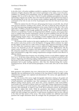 Scott Kissau & Florian Hiller
440
Participants
In the fall of 2011, all teacher-candidates enrolled in a graduate level reading course at a German
institution of higher education (IHE) were invited to participate in the study, as were all teacher-
candidates in a graduate level methodology course for aspiring teachers of English as a Second
Language (ESL) at an IHE in the USA. A total of 58 teacher-candidates participated in the study,
representing a response rate of 100%. Due to the relatively small size of the graduate-level classes at
the participating IHE in the USA, the German teacher-candidates significantly outnumbered their
counterparts in the USA. In total, 20 of the 58 participants were from the USA and 38 were from
Germany.
While the students from the USA were still pursuing their license to teach ESL, they all had
some previous experience working as ESL teachers. The state in which the study took place has
one of the fastest growing immigrant populations in the country (Passel & Cohn, 2011). Due to the
rapid influx of children, primarily from Mexico, whose first language is not English, state school
districts have struggled to find enough qualified ESL teachers. As a result, unlicensed teachers,
referred to as Lateral Entry Teachers, are frequently hired to fill ESL vacancies, and are given three
years to complete their licensure requirements. Of the 20 teacher-candidates from the USA who
participated in the study, 12 were Lateral Entry Teachers with 1 to 3 years of experience teaching
English language learners (ELLs). The remaining 8 teacher-candidates from the USA had some
experience teaching ESL to adults or teaching English overseas. Only 2 of the 20 were male and 18
were female.
The inclusion of ESL teachers in the study is significant for a number of reasons. In the USA,
ESL teachers rarely focus strictly on the development of language skills in isolation, but rather
provide support to their ELLs in a wide variety of content areas. Instead of removing or ‘pulling
out’ ELLs from their mainstream classes to receive additional English language instruction, ESL
teachers now frequently go into the mainstream classroom to work collaboratively with the
content teacher in support of students with limited English proficiency. This ‘push-in’ model of
ESL instruction exposes ESL teachers to texts in a variety of content areas, and as a result makes
them well positioned to judge what reading comprehension strategies would be most effective in
different contexts.
The 38 participants from Germany were all seeking a license to teach children ranging in age
from 5 to 17. At the time of data collection, these 38 participants were enrolled in an elective course
aimed at diagnosing and enhancing reading comprehension at a university in southern Germany
that focuses on teacher preparation. Unlike their counterparts from the USA, the German teacher-
participants had no prior teaching experience, other than that obtained during their teacher-
training practicum. Of the 38 total German participants, 10 were male (26%) and 18 were female
(74%).
Survey
Both quantitative and qualitative data were collected from the participants via a survey [1] (see
Appendix) that was administered at the conclusion of the class session in which the eight reading
comprehension strategies were explained and demonstrated. The survey took approximately 15
minutes to complete.
The first section of the survey sought demographic information relating to the gender and
teaching experience of the participants. The second section of the survey allowed for the collection
of both quantitative and qualitative data. First, participants were presented with a variety of
different reading contexts (poetry, novel, short story, science experiment, math word problem,
social studies text), and asked to indicate which one of the eight reading comprehension strategies
they were most likely to use in that situation. Next, qualitative data were collected via open-ended
questions. More specifically, in regard to each of the above-mentioned contexts, the participants
were asked to explain their choice. While the quantitative data helped to identify preferred
strategies among the participants, the qualitative data from the open-ended questions helped to
explain why these strategies were preferred. A small amount of qualitative data was also collected
in the third and final section of the survey. This section included two additional open-ended
questions that sought information about the strategies that the participants were most or least
at Universiti Teknologi MARA (UiTM) on March 30, 2015rci.sagepub.comDownloaded from
 