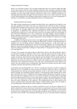Reading Comprehension Strategies
441
likely to use with their students. The researchers hoped that these two questions might shed light
on key characteristics that the teacher-candidates looked for when choosing a preferred strategy.
Furthermore, while the six initial open-ended questions focused on why participants prefer certain
strategies, the final open-ended question explored the topic from a different perspective by
soliciting information about strategies that they would not want to use in their classrooms. Having
a better understanding of what reading comprehension strategies are not viewed as appropriate or
beneficial is as informative as understanding those that are viewed positively.
Reading Comprehension Strategies
The eight reading comprehension strategies described below were explained and modeled in two
three-hour graduate-level classes. One class was conducted in the USA and the other in Germany.
All eight of the strategies were interactive in nature and served to activate student prior knowledge.
In this respect, the strategies aligned with current thinking in reading comprehension instruction.
In opposition to approaches that emphasize decoding and word recognition skills, reading
comprehension instruction in recent years has focused on activating student prior knowledge via
peer interaction (Richardson et al, 1991). Furthermore, the eight strategies required students to
interact using the related academic vocabulary to further their understanding of the associated text.
Studies have demonstrated that reading comprehension and knowledge of vocabulary are strongly
correlated (Biemiller, 2001).
In addition to being interactive in nature, the eight strategies addressed different points in the
reading process. For example, the first strategy described below, Tea Party, is typically used prior to
reading a text. Say Something, Reciprocal Teaching, and Fascinating Facts, on the other hand, are
implemented during the reading process, and Two Word Strategy, Alphabox, Art of Understanding, and
Jigsaw are used as post-reading strategies. Graves et al (2001) suggested teachers use before, during,
and after reading comprehension strategies to help students to recognize that reading is an active
and on-going process.
Tea Party. This strategy encourages students to think about, discuss, and make predictions about a
text that they are going to read (Beers, 2003). Prior to having students read, the teacher selects a
number of key statements from the text and writes them on pieces of paper or cardstock. The
number of sentences selected by the teacher depends upon the length of the text and the number of
students in the class. The teacher then proceeds to give each student a card and has him or her
display the card so that the sentence is visible to others. The students are then encouraged to walk
around the room sharing their sentences with each other and discussing how the sentences are
related. Next, the students work in small groups. They discuss the sentences and the ideas of other
classmates and share their predictions with each other.
Say Something. Say Something (Short et al, 1996) is a strategy that interrupts a student’s reading and
holds him or her accountable for what has been read. Weak readers are often so focused on
understanding and correctly pronouncing individual words in texts that they lose sight of the
general message. Say Something requires students to stop frequently while reading and to reflect
upon what they have read. To implement this strategy, students should get into groups of two or
three and take turns reading a portion of a text aloud. During this time the teacher occasionally
stops the students and asks them to turn to their partner(s) and to say something about what they
have read. The students may express what they liked or disliked, what they understood, or they
may even make a prediction or ask a question. The reading partners are to then respond to the
reader’s comments before selecting another student to begin reading. Students who are unable to
say something about what they have read are asked to re-read their section.
Fascinating Facts. Students are given a number of small Post-it notes. As they are reading, they are
asked to attach Post-it notes to sections or words that they understand. In each case, they are to jot
down on the Post-it note what they understand. Upon completion of reading the text, the students
are then put into small groups of two to four people and asked to share what they wrote down on
their Post-it notes. Similar to Say Something, this strategy can serve to interrupt student reading and
at Universiti Teknologi MARA (UiTM) on March 30, 2015rci.sagepub.comDownloaded from
 