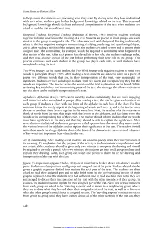 Scott Kissau & Florian Hiller
442
to help ensure that students are processing what they read. By sharing what they have understood
with each other, students gain further background knowledge related to the text. This increased
background knowledge should facilitate enhanced comprehension of the text when students are
asked to read the text an additional time.
Reciprocal Teaching. Reciprocal Teaching (Palincsar & Brown, 1984) involves students working
together to better understand the meaning of a text. Students are placed in small groups, and each
student in the group is assigned a role. The roles associated with Reciprocal Teaching traditionally
relate to the four cognitive strategies: summarizing, clarifying, predicting, and questioning (Meyer,
2010). After reading a section of the assigned text the students are asked to stop and to assume their
assigned role. The summarizer, for example, would be required to summarize what happened in
that section of the text. After each person has played his or her role, the students exchange roles,
and then read another section of the text before performing their new role in the group. This
process continues until each student in the group has played each role, or until students have
completed reading the text.
Two Word Strategy. As the name implies, the Two Word Strategy only requires students to write two
words to participate (Hoyt, 1999). After reading a text, students are asked to write on a piece of
paper two different words that are, in their interpretation of the text, very meaningful or
significant. Students are then called upon to share their two words and to explain why they feel the
words are important. The teacher writes the words and the brief explanation on the board. While
reviewing key vocabulary and summarizing parts of the text, this strategy also allows students to
see that there can be multiple interpretations of a text.
Alphaboxes. Alphaboxes (Hoyt, 1999) can be used by students individually, but are more engaging
and interactive when completed in groups. After reading a text, the teacher gives each student or
each group of students a chart with one letter of the alphabet in each box of the chart. For less
common letters that rarely appear at the beginning of words, such as x, y, and z, the teacher may
choose to combine those letters together in the same box. Next, the teacher asks the students to
think of words from the text that begin with the letters in the alphabet, and has them write the
words in the corresponding box of their chart. The teacher should inform students that the words
must have significance in the story and that they should be able to explain the significance. After
several minutes individual students or groups are called upon to share the words they wrote under
the various letters of the alphabet and to explain their significance in the text. The teacher should
write these words on a large Alphabox chart at the front of the classroom to create a visual reference
of key words and important facts related to the text.
Art of Understanding. After reading a text students are asked to quickly draw their interpretation of
its meaning. To emphasize that the purpose of the activity is to demonstrate comprehension and
not artistic ability, students should be given only two minutes to complete the drawing and should
be required to use only a pencil. After two minutes, the students get into small groups to share and
explain their drawing. Later, each group can select one person to share his or her drawing and
interpretation of the text with the class.
Jigsaw. To implement a Jigsaw (Clarke, 1994) a text must first be broken down into distinct, smaller
parts. Students are then put into small groups and assigned one of the parts. Students should also be
given a graphic organizer divided into sections for each part of the text. The students are then
asked to read their assigned part and to take brief notes in the corresponding section of their
graphic organizer. Once the students have had sufficient time to read and take their notes they are
encouraged to discuss their interpretation of the text with the other members of their group. In
essence, the students become experts for their assigned part of the text. Next, one or two members
from each group are asked to be ‘traveling experts’ and to rotate to a neighboring group where
they are to share what they learned about their assigned section of the text, as well as to listen to
what the other group learned about its assigned section. The ‘traveling experts’ continue to rotate
from group to group until they have learned about all of the other sections of the text and they
at Universiti Teknologi MARA (UiTM) on March 30, 2015rci.sagepub.comDownloaded from
 