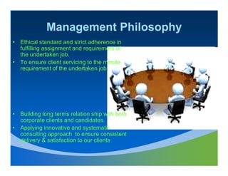 Management Philosophy
• Ethical standard and strict adherence in
  fulfilling assignment and requirement of
  the undertaken job.
• To ensure client servicing to the minute
  requirement of the undertaken job.




• Building long terms relation ship with both
  corporate clients and candidates.
• Applying innovative and systematic
  consulting approach to ensure consistent
  delivery & satisfaction to our clients
 