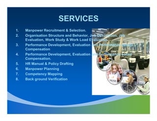 SERVICES
1.   Manpower Recruitment & Selection.
2.   Organisation Structure and Behavior, Job Description, Job
     Evaluation, Work Study & Work Load Evaluation.
3.   Performance Development, Evaluation and Performance based
     Compensation
4.   Performance Development, Evaluation and Performance based
     Compensation.
5.   HR Manual & Policy Drafting
6.   Manpower Planning
7.   Competency Mapping
8.   Back ground Verification
 