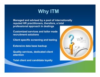 Why ITM
Managed and advised by a pool of internationally
reputed HR practitioners, therefore, a total
professional approach in dealings

Customized services and tailor made
recruitment solutions

Client specific screening and testing

Extensive data base backup

Quality services, dedicated client
attention

Total client and candidate loyalty
 
