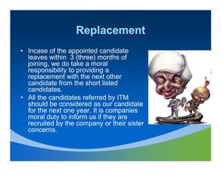 Replacement
• Incase of the appointed candidate
  leaves within 3 (three) months of
  joining, we do take a moral
  responsibility to providing a
  replacement with the next other
  candidate from the short listed
  candidates.
• All the candidates referred by ITM
  should be considered as our candidate
  for the next one year. It is companies
  moral duty to inform us if they are
  recruited by the company or their sister
  concerns.
 