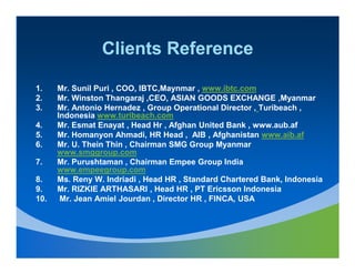 Clients Reference

1.    Mr. Sunil Puri , COO, IBTC,Maynmar , www.ibtc.com
2.    Mr. Winston Thangaraj ,CEO, ASIAN GOODS EXCHANGE ,Myanmar
3.    Mr. Antonio Hernadez , Group Operational Director , Turibeach ,
      Indonesia www.turibeach.com
4.    Mr. Esmat Enayat , Head Hr , Afghan United Bank , www.aub.af
5.    Mr. Homanyon Ahmadi, HR Head , AIB , Afghanistan www.aib.af
6.    Mr. U. Thein Thin , Chairman SMG Group Myanmar
      www.smggroup.com
7.    Mr. Purushtaman , Chairman Empee Group India
      www.empeegroup.com
8.    Ms. Reny W. Indriadi , Head HR , Standard Chartered Bank, Indonesia
9.    Mr. RIZKIE ARTHASARI , Head HR , PT Ericsson Indonesia
10.    Mr. Jean Amiel Jourdan , Director HR , FINCA, USA
 