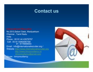 Contact us


International Recruiter
No:20/3,Sabari Salai, Madipakkam
Chennai , Tamil Nadu
India
Phone : 00 91 44 43579757
 Cell : 00 91 9380006759/
             91 9176666693
Email : info@internationalrecruiter.org /
Website :http://www.internationalrecruiter.org
          http://www.itmconsultancy.in
           itmconsultancy@gmail.com
Skype : itmconsultancy
 
