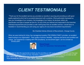 CLIENT TESTIMONIALS
    "Thank you for the excellent service you provided us recently in sourcing and providing us with good
   quality applicants which led to successful placement with ourselves. What particularly impressed us
   was your knowledge of our company, the knowledge of our history, its structure, ethos, job
   specification and type of people we look for. On top of this you listened and responded to the branches
   individual requirements and provided us with nothing less than an excellent service. I would have no
   hesitation in recommending you and using your agency for any future recruitment requirements."

                                         Ms Charlotte Holmes (Director of Recruitment) , Orange County

   When we were looking for hiring few management position ITM CONSULTANCY provides an excellent
   head hunting to our organisation . Their quality of service, flexibility , response and terms and condition are
   unique . Our experience in dealing with ITM consultancy as recruitment agent can be consider as
       EXCELLENT.
                                                    Esmat Enayat :
                                                    Head HR Afghanistan International Bank



"I would like to take the opportunity to thank you for providing us with such an excellent service over the past
two years, This service based on trust, friendship, professionalism and understanding has provided us with
high calibre staff, which in turn has significantly enhanced our productivity and success."
Yours sincerely Mr. Sunil Puri , COO , IBTC , Myanmar
 