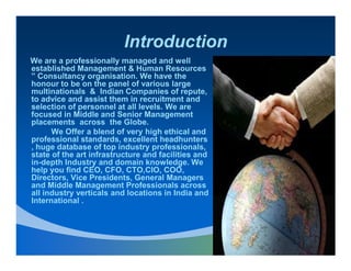 Introduction
We are a professionally managed and well
established Management & Human Resources
” Consultancy organisation. We have the
honour to be on the panel of various large
multinationals & Indian Companies of repute,
to advice and assist them in recruitment and
selection of personnel at all levels. We are
focused in Middle and Senior Management
placements across the Globe.
      We Offer a blend of very high ethical and
professional standards, excellent headhunters
, huge database of top industry professionals,
state of the art infrastructure and facilities and
in-depth Industry and domain knowledge. We
help you find CEO, CFO, CTO,CIO, COO,
Directors, Vice Presidents, General Managers
and Middle Management Professionals across
all industry verticals and locations in India and
International .
 