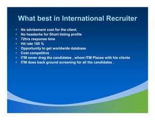 What best in International Recruiter
•   No advisement cost for the client.
•   No headache for Short listing profile
•   72hrs response time
•   Hit rate 100 %
•   Opportunity to get worldwide database
•   Cost competitive
•   ITM never drag the candidates , whom ITM Places with his clients
•   ITM does back ground screening for all the candidates .
 