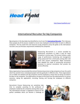 http://www.headfield.com/




              International Recruiter for big Companies

Big companies in the day today have benefited so much over the International Recruiter. This is because
these people do all the process needed to recruit new employees and train them to work in different
companies. This has saved time and resources to big companies across the globe as the international
recruiters carry out the basic requirements needed by the companies.


                                               Outsourcing Recruitment is a service provided by
                                               professional consultants to make it easy for these
                                               companies in various ways. This service involves a wide
                                               range of performance monitoring and management
                                               being outsourced from a third party among other vital
                                               issues that concern employment. Major businesses
                                               have adopted the mode of outsourcing recruitment
                                               processes to external consultants that provide the
                                               service efficiently.


Many organizations have provided Recruitment Outsourcing services to big companies all over the world
which has assisted many unemployed people land into good jobs in different cities. These organizations
act as middle men between the big companies and the employees or those that are being recruited to
be taken to the companies. The organizations are given all the work from the advertisements on various
vacancies, taking the applications, recruiting, training and ferrying the employees to different
companies.


Recruitment Process Outsourcing can sometimes take
time to complete according to the profession of
employees needed by the companies among other issues.
The international recruiter is supposed to search for the
perfect candidates which can become a challenge on
 